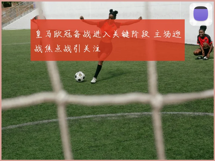 皇马欧冠备战进入关键阶段 主场迎战焦点战引关注