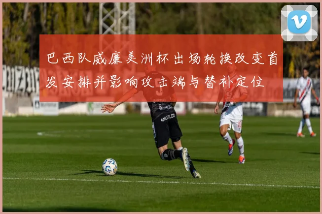 巴西队威廉美洲杯出场轮换改变首发安排并影响攻击端与替补定位