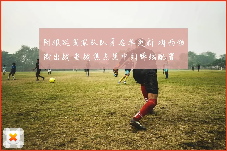阿根廷国家队队员名单更新 梅西领衔出战 备战焦点集中到锋线配置