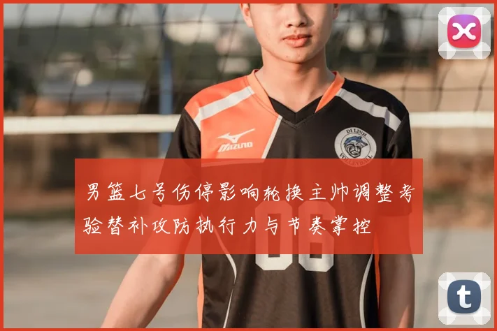 男篮七号伤停影响轮换主帅调整考验替补攻防执行力与节奏掌控