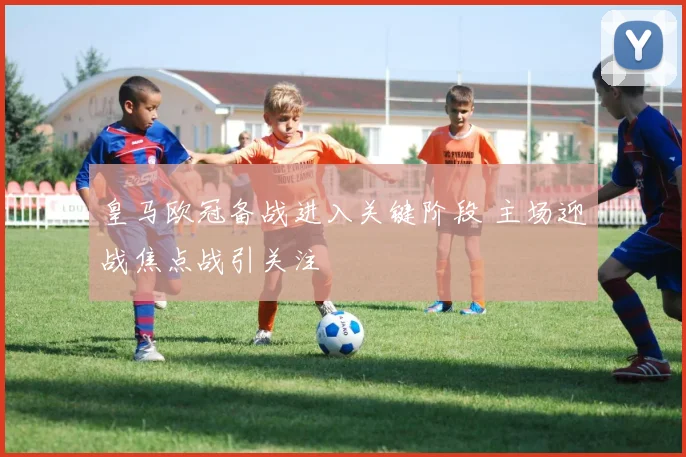 皇马欧冠备战进入关键阶段 主场迎战焦点战引关注