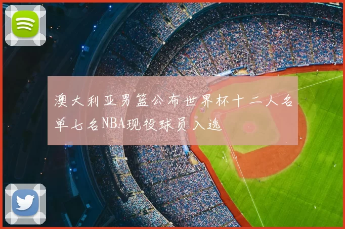 澳大利亚男篮公布世界杯十二人名单七名NBA现役球员入选
