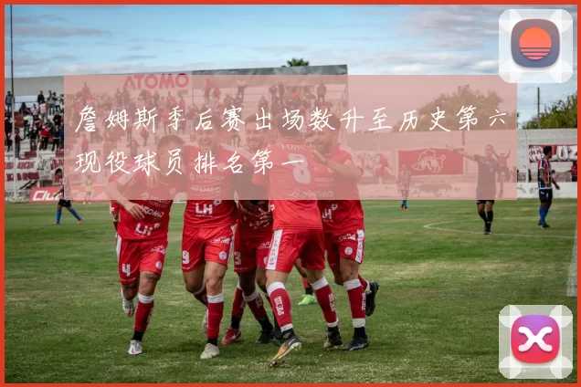 詹姆斯季后赛出场数升至历史第六现役球员排名第一