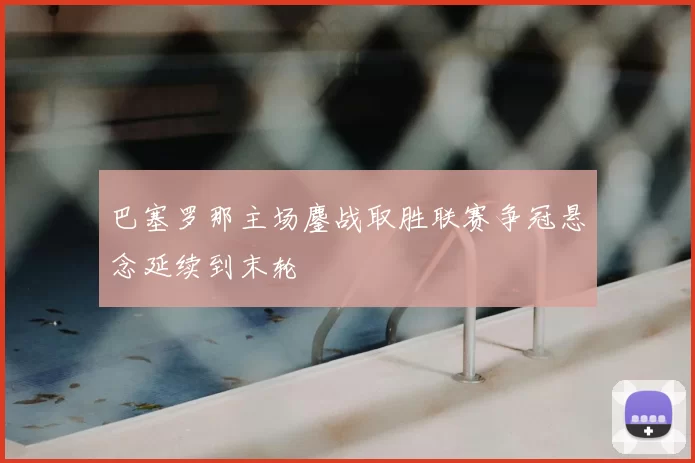 巴塞罗那主场鏖战取胜联赛争冠悬念延续到末轮