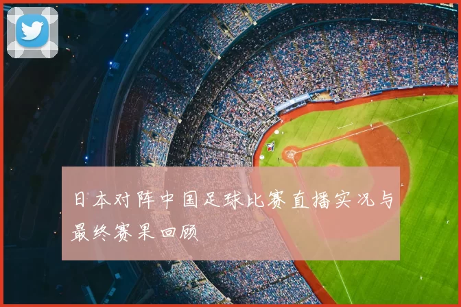 日本对阵中国足球比赛直播实况与最终赛果回顾