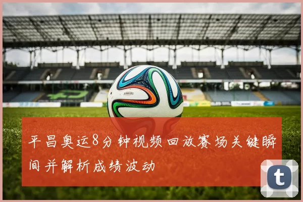 平昌奥运8分钟视频回放赛场关键瞬间并解析成绩波动