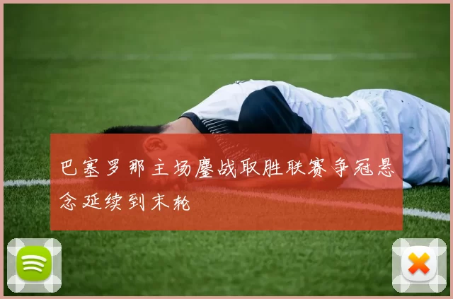 巴塞罗那主场鏖战取胜联赛争冠悬念延续到末轮