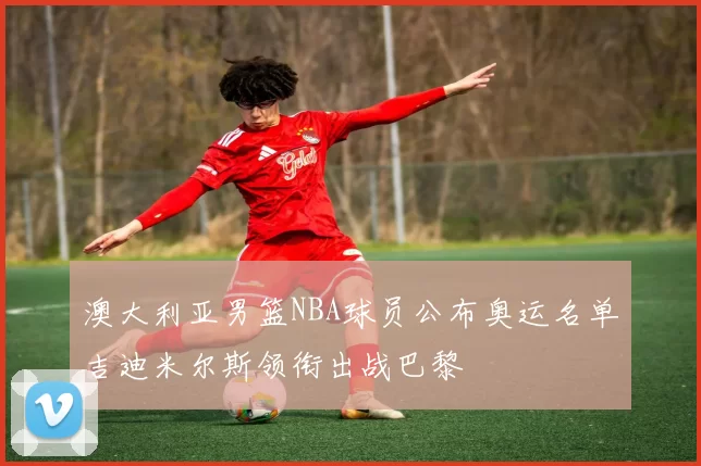 澳大利亚男篮NBA球员公布奥运名单吉迪米尔斯领衔出战巴黎