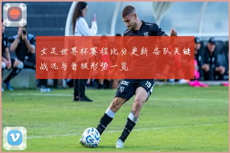 女足世界杯赛程比分更新 各队关键战况与晋级形势一览