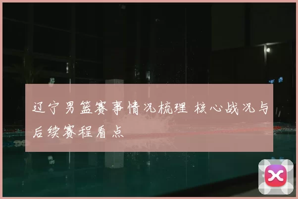 辽宁男篮赛事情况梳理 核心战况与后续赛程看点