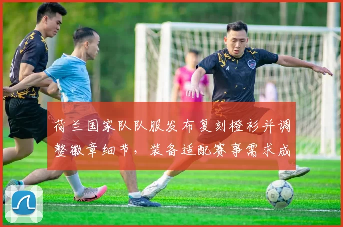 荷兰国家队队服发布复刻橙衫并调整徽章细节，装备适配赛事需求成为看点