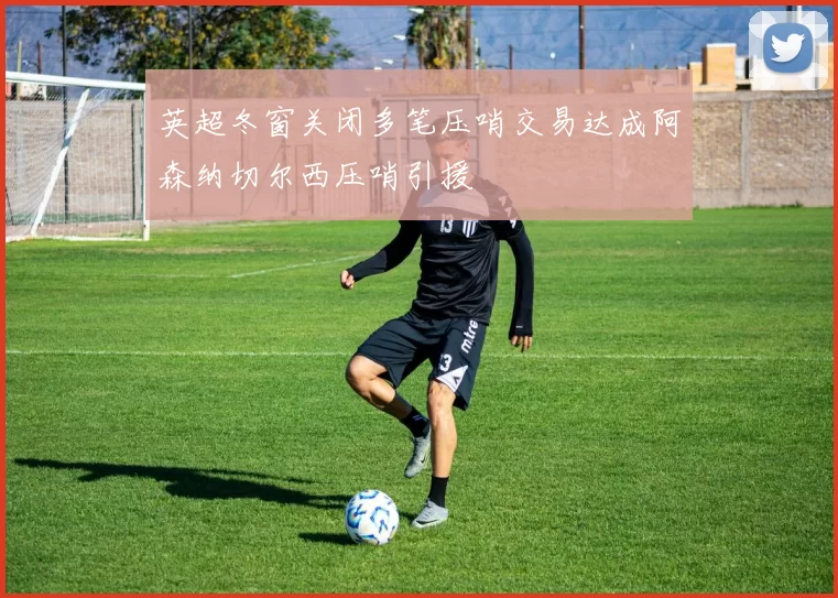 英超冬窗关闭多笔压哨交易达成阿森纳切尔西压哨引援