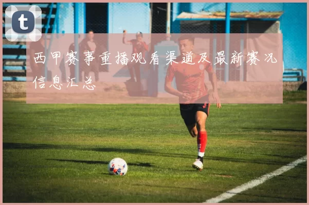 西甲赛事重播观看渠道及最新赛况信息汇总