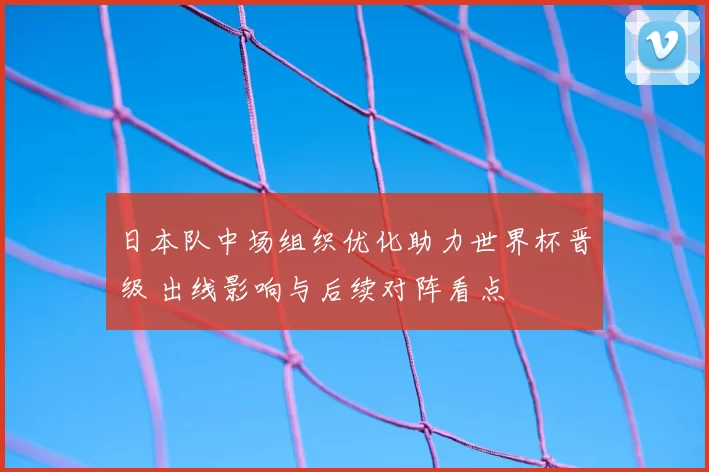 日本队中场组织优化助力世界杯晋级 出线影响与后续对阵看点