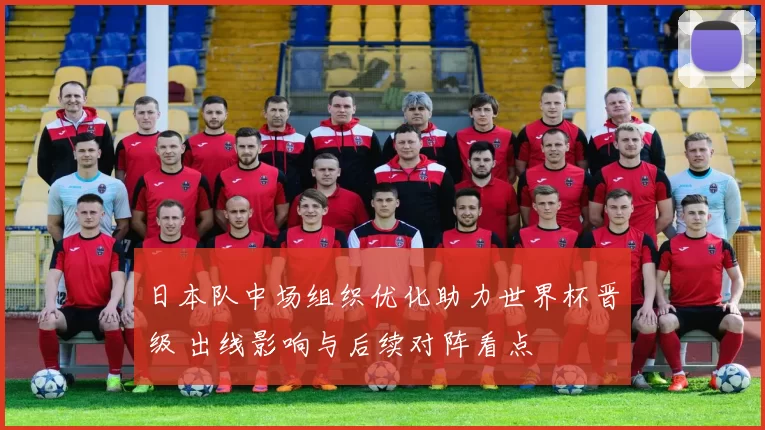 日本队中场组织优化助力世界杯晋级 出线影响与后续对阵看点