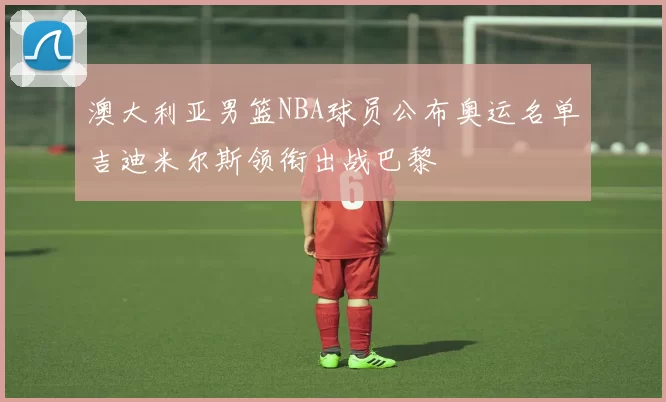 澳大利亚男篮NBA球员公布奥运名单吉迪米尔斯领衔出战巴黎