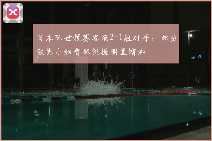日本队世预赛客场2-1胜对手，积分领先小组晋级把握明显增加