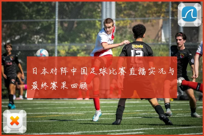 日本对阵中国足球比赛直播实况与最终赛果回顾