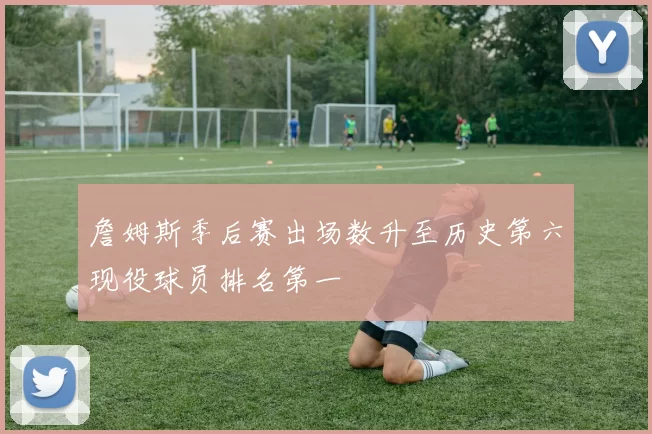 詹姆斯季后赛出场数升至历史第六现役球员排名第一