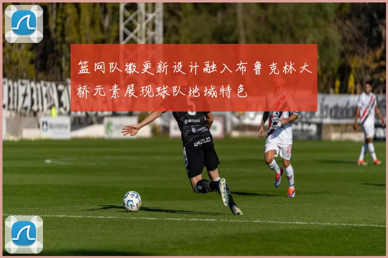 篮网队徽更新设计融入布鲁克林大桥元素展现球队地域特色