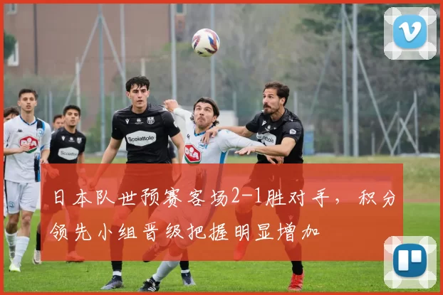 日本队世预赛客场2-1胜对手，积分领先小组晋级把握明显增加