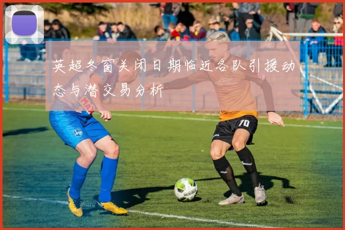 英超冬窗关闭日期临近各队引援动态与潜交易分析