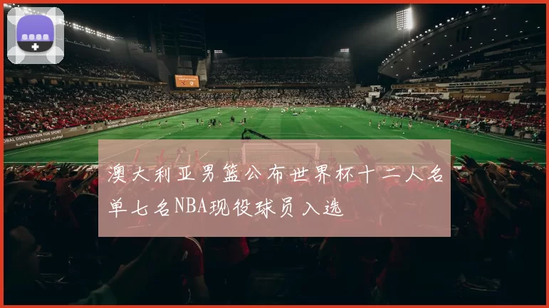 澳大利亚男篮公布世界杯十二人名单七名NBA现役球员入选